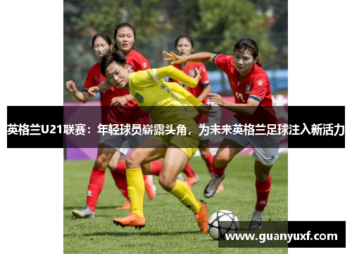 英格兰U21联赛：年轻球员崭露头角，为未来英格兰足球注入新活力