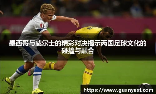 墨西哥与威尔士的精彩对决揭示两国足球文化的碰撞与融合